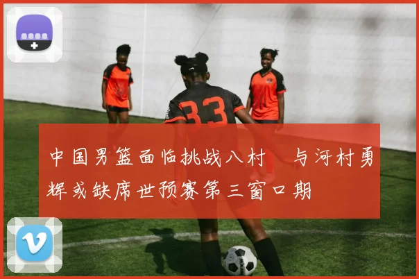 中国男篮面临挑战八村塁与河村勇辉或缺席世预赛第三窗口期