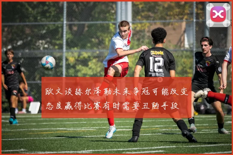 欧文谈赫尔泽勒未来争冠可能改变态度赢得比赛有时需要丑陋手段