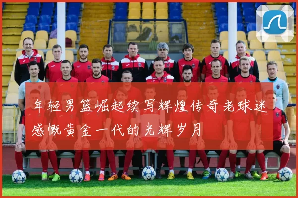 年轻男篮崛起续写辉煌传奇老球迷感慨黄金一代的光辉岁月