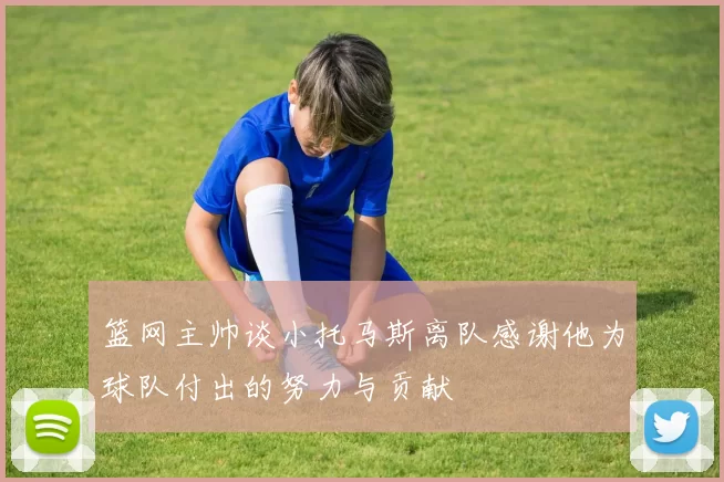 篮网主帅谈小托马斯离队感谢他为球队付出的努力与贡献