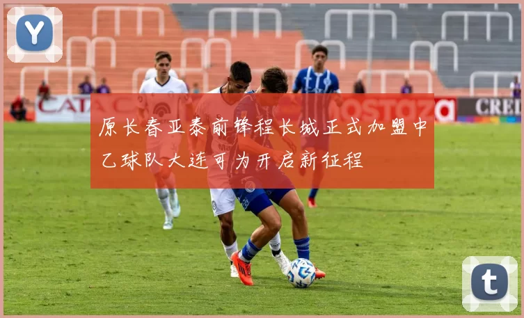 原长春亚泰前锋程长城正式加盟中乙球队大连可为开启新征程