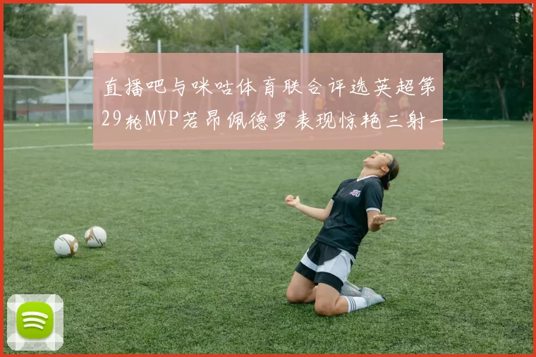 直播吧与咪咕体育联合评选英超第29轮MVP若昂佩德罗表现惊艳三射一传助球队获胜