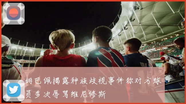 姆巴佩揭露种族歧视事件称对方球员多次辱骂维尼修斯