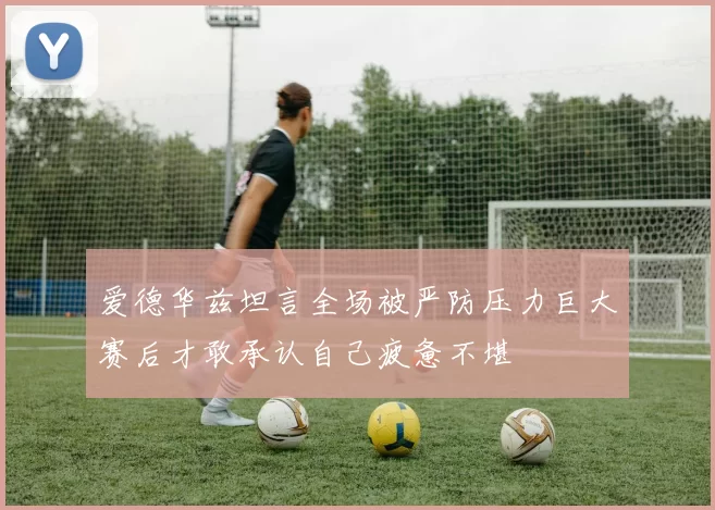 爱德华兹坦言全场被严防压力巨大赛后才敢承认自己疲惫不堪