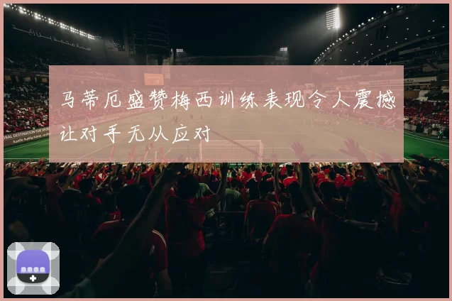 马蒂厄盛赞梅西训练表现令人震撼让对手无从应对