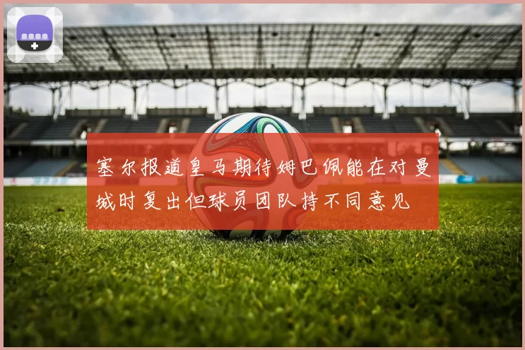塞尔报道皇马期待姆巴佩能在对曼城时复出但球员团队持不同意见