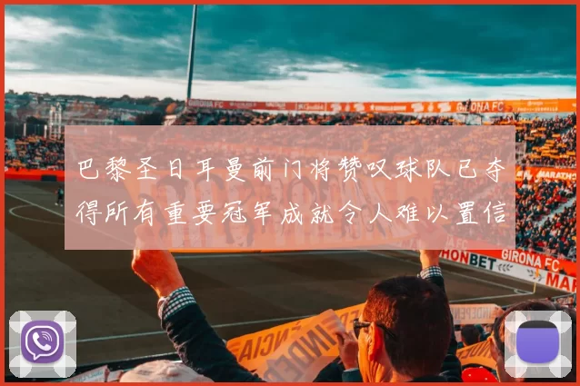 巴黎圣日耳曼前门将赞叹球队已夺得所有重要冠军成就令人难以置信