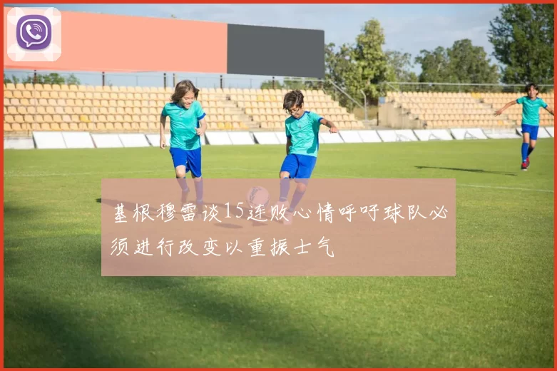 基根穆雷谈15连败心情呼吁球队必须进行改变以重振士气