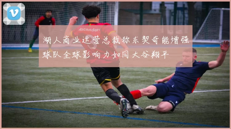 湖人商业运营总裁称东契奇能增强球队全球影响力如同大谷翔平