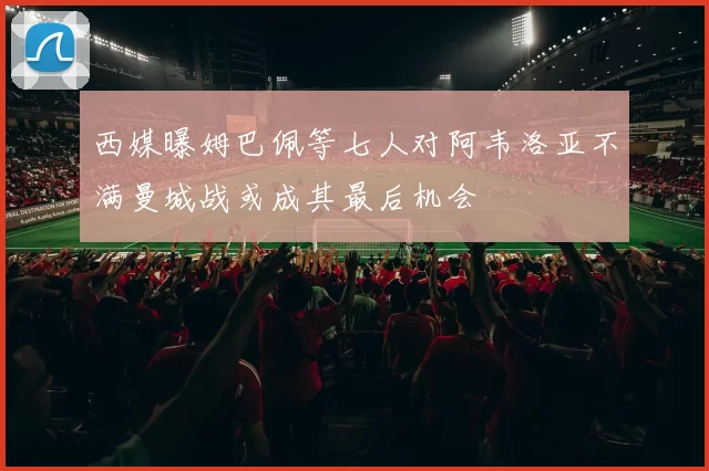 西媒曝姆巴佩等七人对阿韦洛亚不满曼城战或成其最后机会
