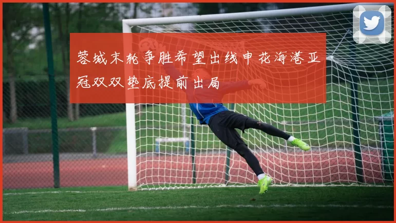 蓉城末轮争胜希望出线申花海港亚冠双双垫底提前出局