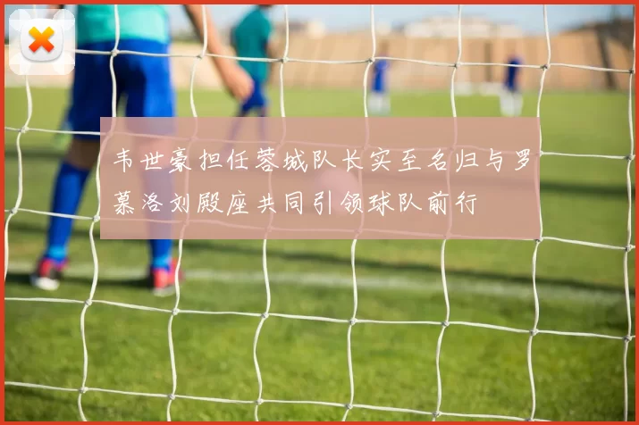 韦世豪担任蓉城队长实至名归与罗慕洛刘殿座共同引领球队前行