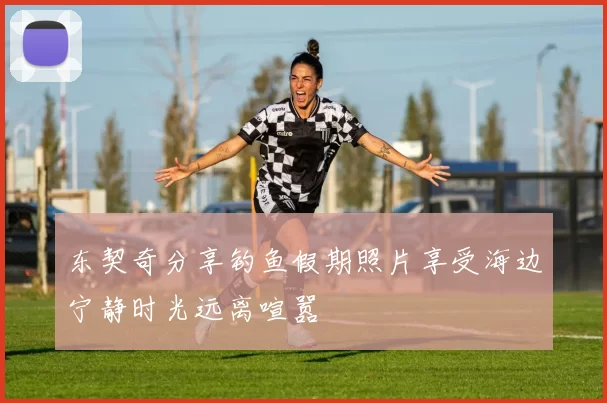 东契奇分享钓鱼假期照片享受海边宁静时光远离喧嚣
