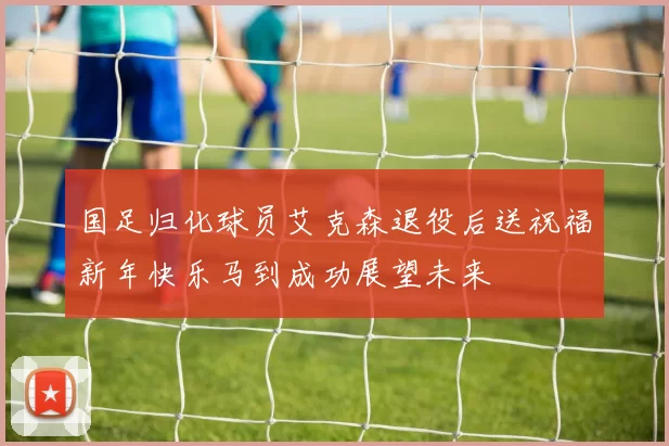 国足归化球员艾克森退役后送祝福新年快乐马到成功展望未来