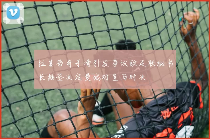 拉基蒂奇手滑引发争议欧足联秘书长抽签决定曼城对皇马对决