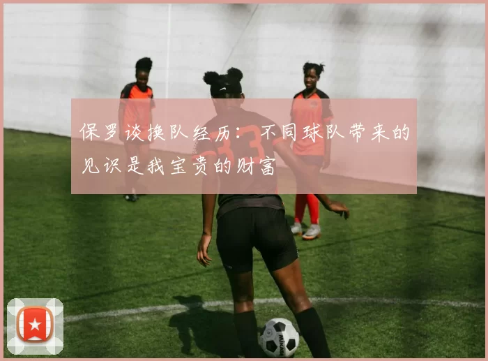 保罗谈换队经历：不同球队带来的见识是我宝贵的财富
