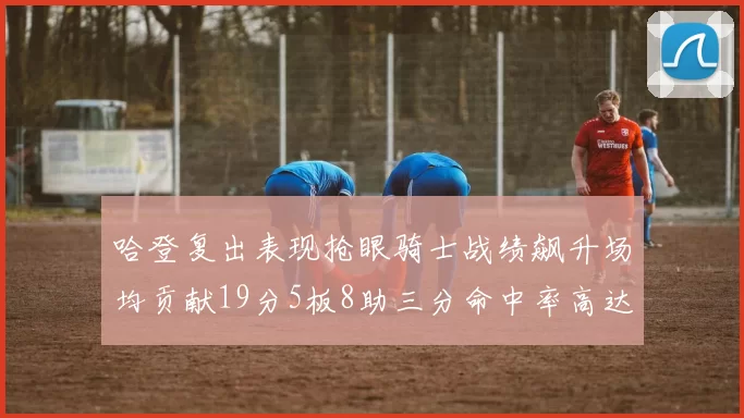 哈登复出表现抢眼骑士战绩飙升场均贡献19分5板8助三分命中率高达50