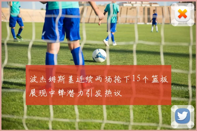 波杰姆斯基连续两场抢下15个篮板展现中锋潜力引发热议